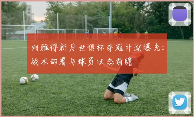 利雅得新月世俱杯夺冠计划曝光：战术部署与球员状态前瞻