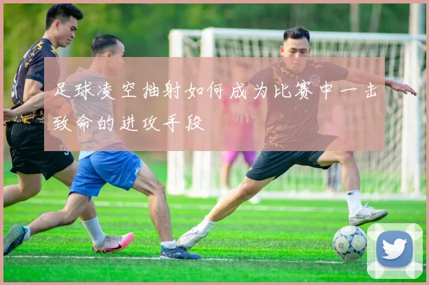 足球凌空抽射如何成为比赛中一击致命的进攻手段