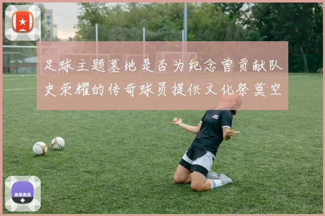 足球主题墓地是否为纪念曾贡献队史荣耀的传奇球员提供文化祭奠空间
