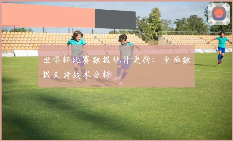 世俱杯比赛数据统计更新:全面数据支持战术分析