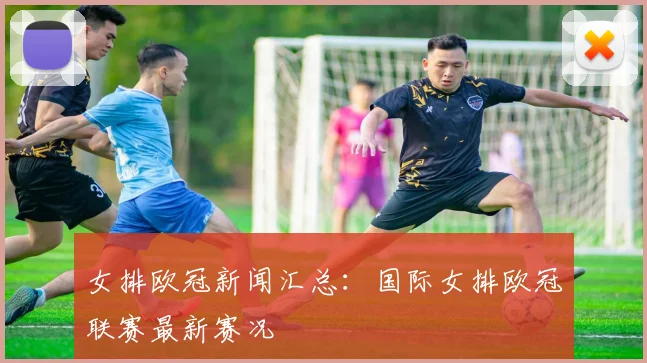 女排欧冠新闻汇总:国际女排欧冠联赛最新赛况