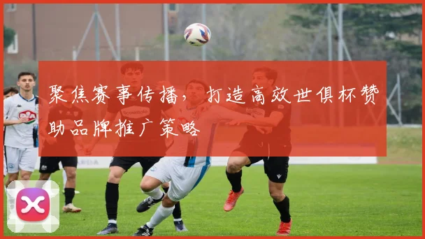 聚焦赛事传播，打造高效世俱杯赞助品牌推广策略