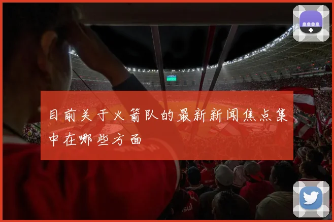 目前关于火箭队的最新新闻焦点集中在哪些方面